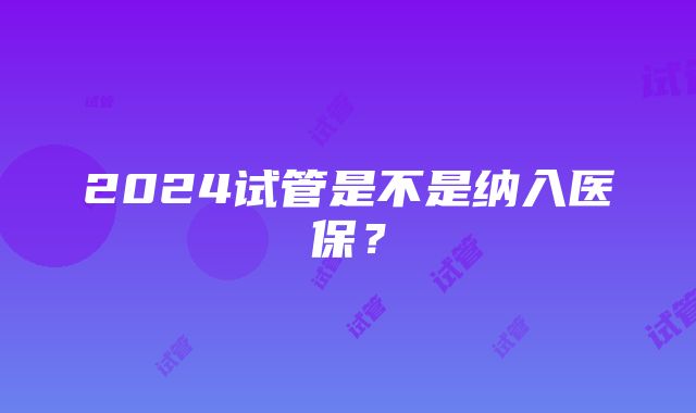 2024试管是不是纳入医保？