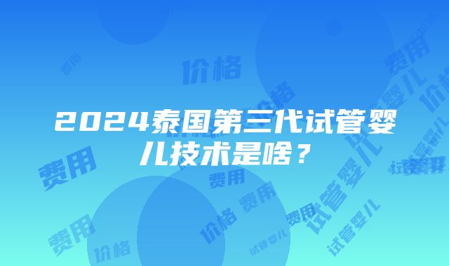 2024泰国第三代试管婴儿技术是啥？