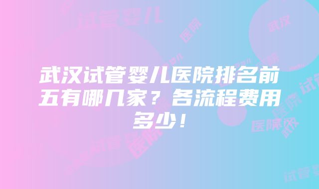 武汉试管婴儿医院排名前五有哪几家？各流程费用多少！