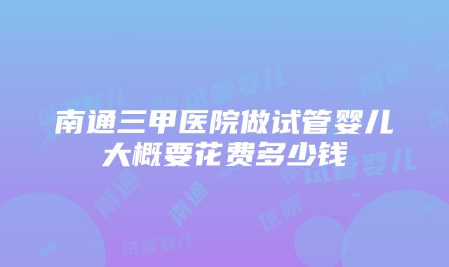 南通三甲医院做试管婴儿大概要花费多少钱