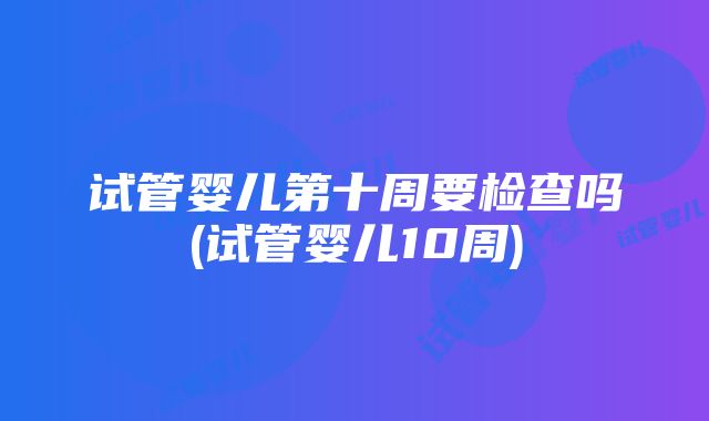 试管婴儿第十周要检查吗(试管婴儿10周)