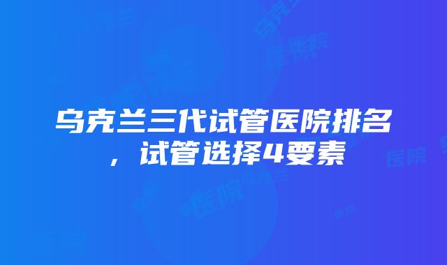 乌克兰三代试管医院排名，试管选择4要素