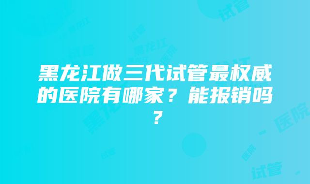 黑龙江做三代试管最权威的医院有哪家？能报销吗？