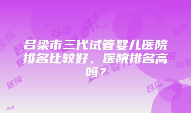 吕梁市三代试管婴儿医院排名比较好，医院排名高吗？