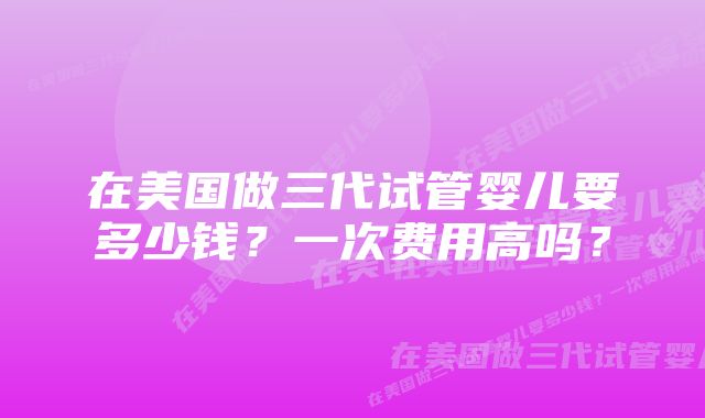 在美国做三代试管婴儿要多少钱？一次费用高吗？