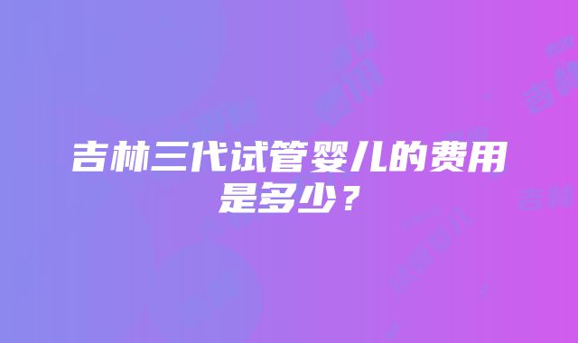 吉林三代试管婴儿的费用是多少？