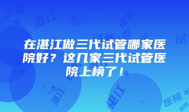 在湛江做三代试管哪家医院好？这几家三代试管医院上榜了！