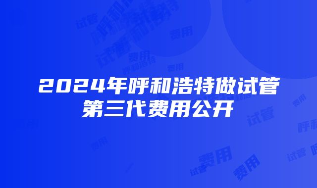 2024年呼和浩特做试管第三代费用公开