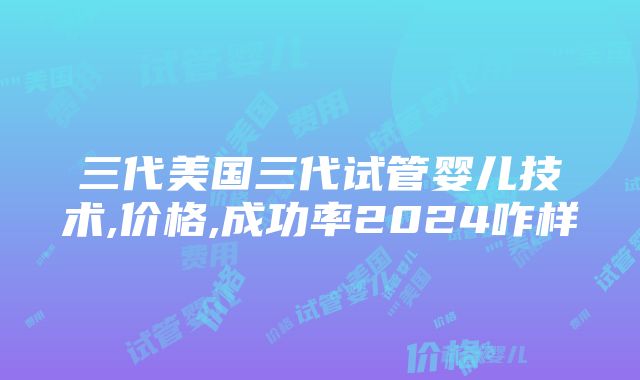 三代美国三代试管婴儿技术,价格,成功率2024咋样