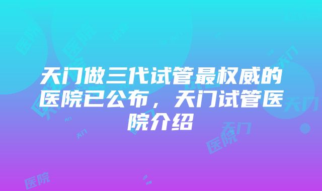 天门做三代试管最权威的医院已公布，天门试管医院介绍