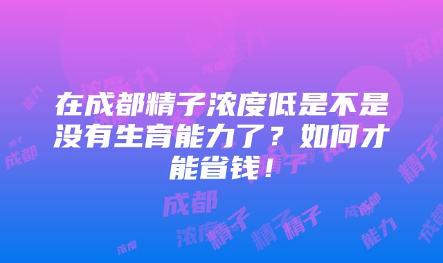 在成都精子浓度低是不是没有生育能力了？如何才能省钱！