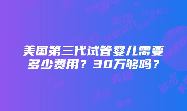 美国第三代试管婴儿需要多少费用？30万够吗？