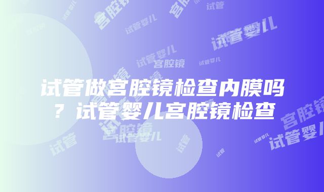 试管做宫腔镜检查内膜吗？试管婴儿宫腔镜检查