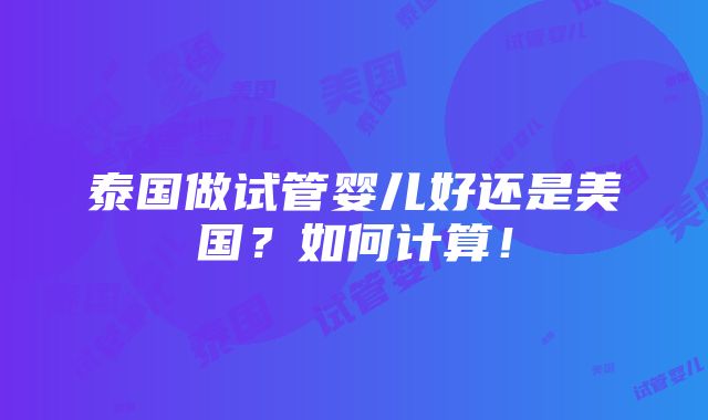 泰国做试管婴儿好还是美国？如何计算！