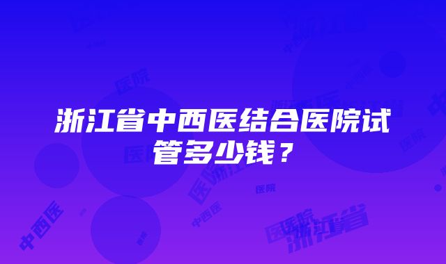 浙江省中西医结合医院试管多少钱？