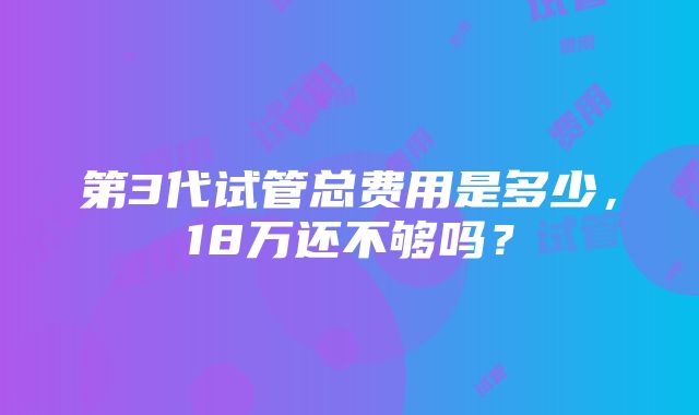 第3代试管总费用是多少，18万还不够吗？