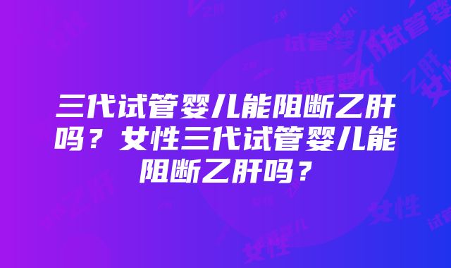 三代试管婴儿能阻断乙肝吗？女性三代试管婴儿能阻断乙肝吗？