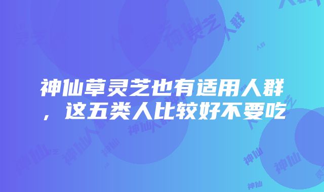 神仙草灵芝也有适用人群，这五类人比较好不要吃