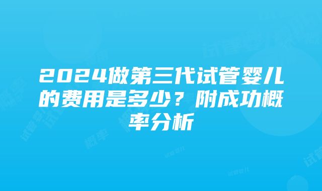 2024做第三代试管婴儿的费用是多少？附成功概率分析