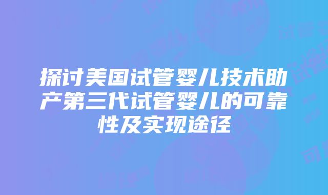 探讨美国试管婴儿技术助产第三代试管婴儿的可靠性及实现途径