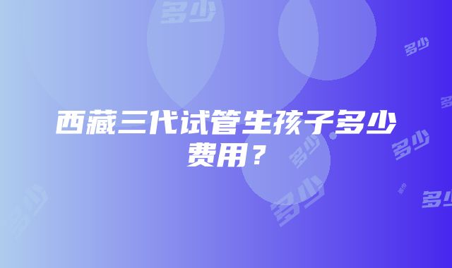 西藏三代试管生孩子多少费用？