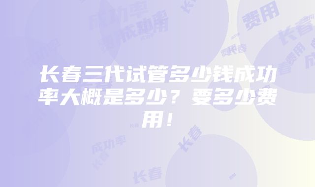 长春三代试管多少钱成功率大概是多少？要多少费用！