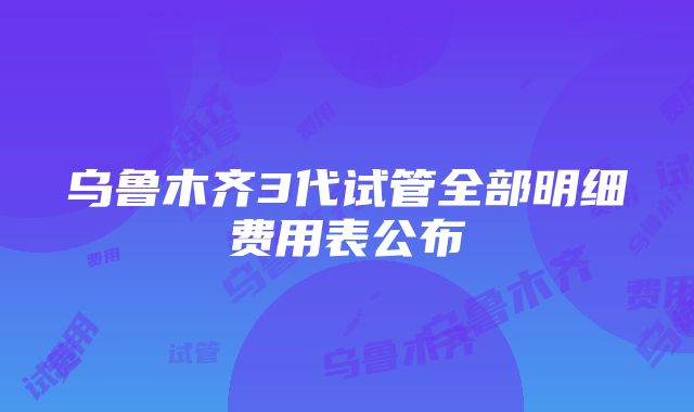 乌鲁木齐3代试管全部明细费用表公布