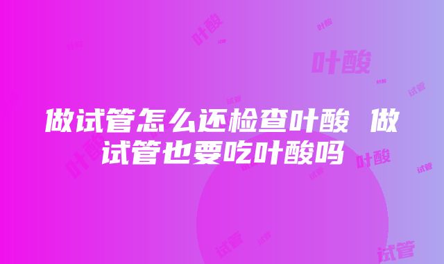 做试管怎么还检查叶酸 做试管也要吃叶酸吗