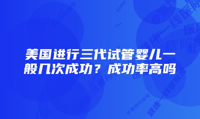 美国进行三代试管婴儿一般几次成功？成功率高吗