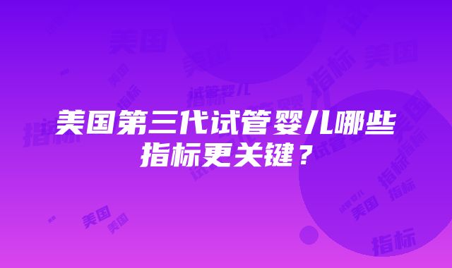 美国第三代试管婴儿哪些指标更关键？