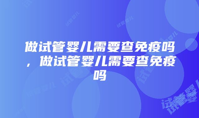 做试管婴儿需要查免疫吗，做试管婴儿需要查免疫吗