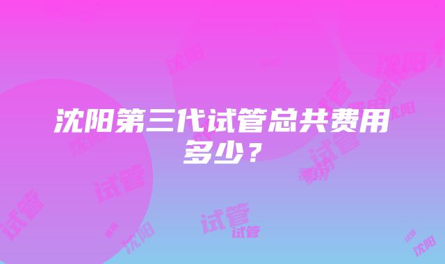 沈阳第三代试管总共费用多少？