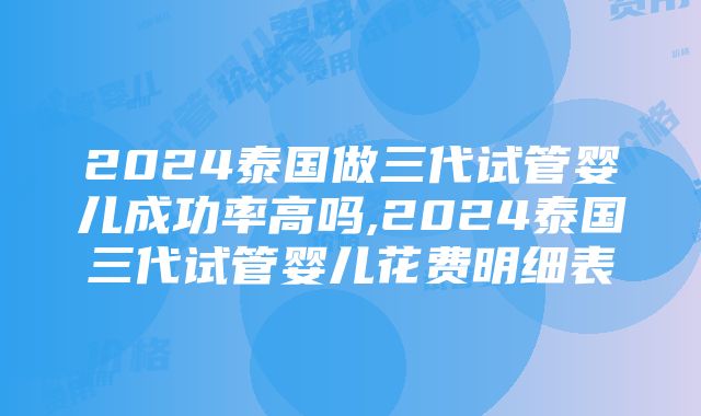 2024泰国做三代试管婴儿成功率高吗,2024泰国三代试管婴儿花费明细表