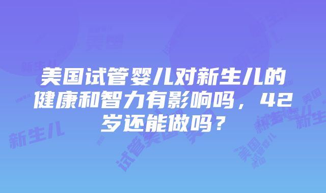 美国试管婴儿对新生儿的健康和智力有影响吗，42岁还能做吗？