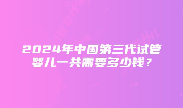 2024年中国第三代试管婴儿一共需要多少钱？