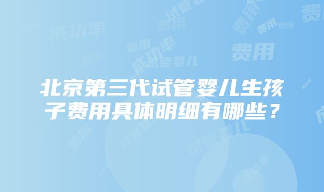 北京第三代试管婴儿生孩子费用具体明细有哪些？