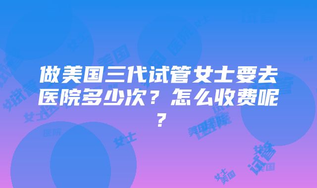 做美国三代试管女士要去医院多少次？怎么收费呢？