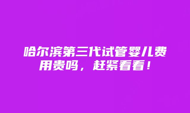 哈尔滨第三代试管婴儿费用贵吗，赶紧看看！