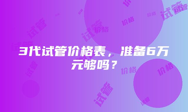 3代试管价格表，准备6万元够吗？