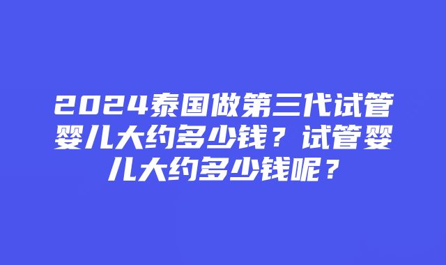 2024泰国做第三代试管婴儿大约多少钱？试管婴儿大约多少钱呢？