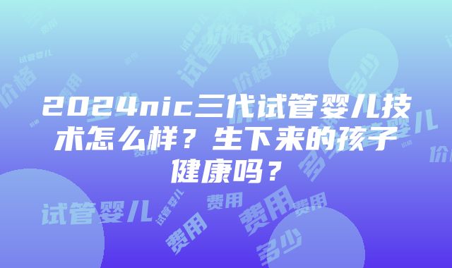 2024nic三代试管婴儿技术怎么样？生下来的孩子健康吗？