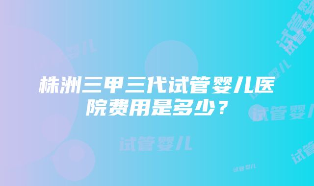 株洲三甲三代试管婴儿医院费用是多少？