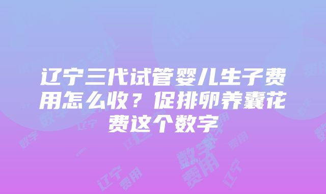 辽宁三代试管婴儿生子费用怎么收？促排卵养囊花费这个数字