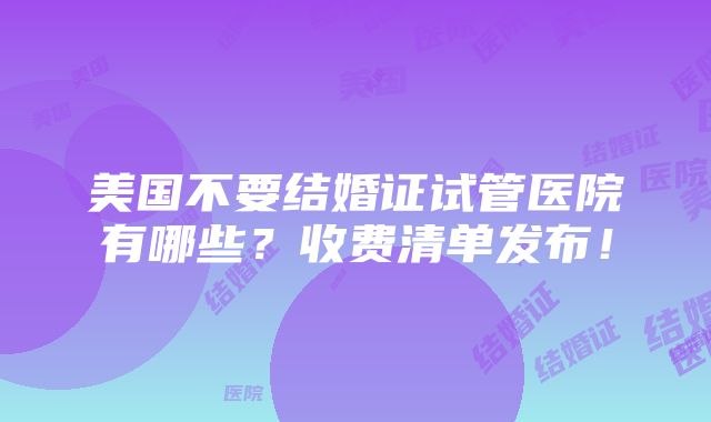 美国不要结婚证试管医院有哪些？收费清单发布！