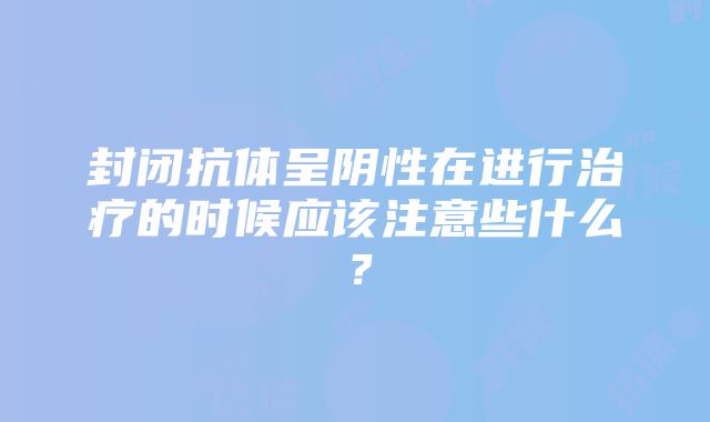 封闭抗体呈阴性在进行治疗的时候应该注意些什么？