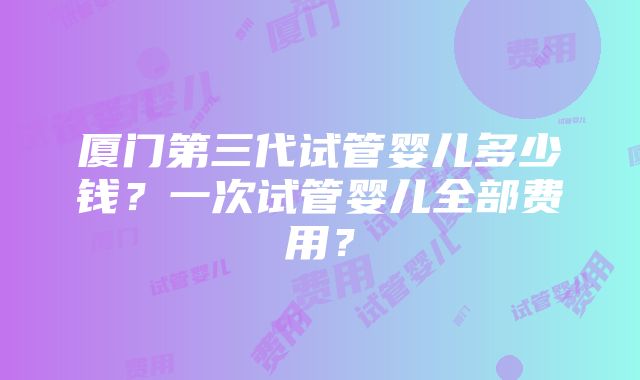 厦门第三代试管婴儿多少钱？一次试管婴儿全部费用？