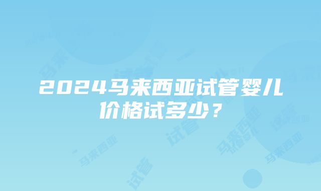 2024马来西亚试管婴儿价格试多少？