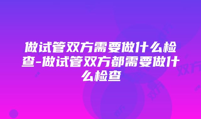 做试管双方需要做什么检查-做试管双方都需要做什么检查