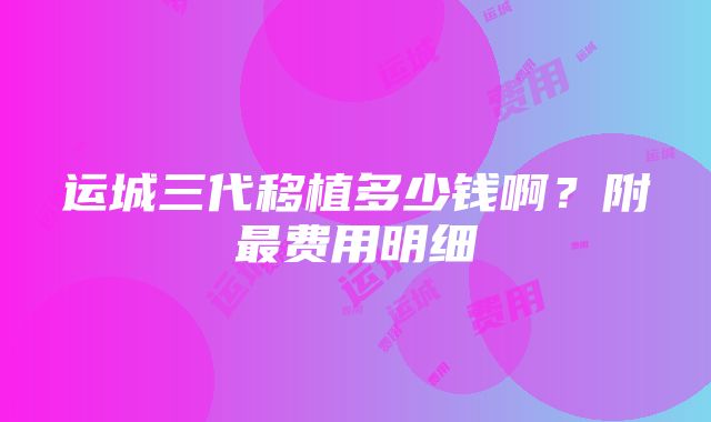 运城三代移植多少钱啊？附最费用明细