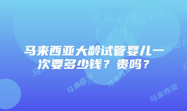 马来西亚大龄试管婴儿一次要多少钱？贵吗？